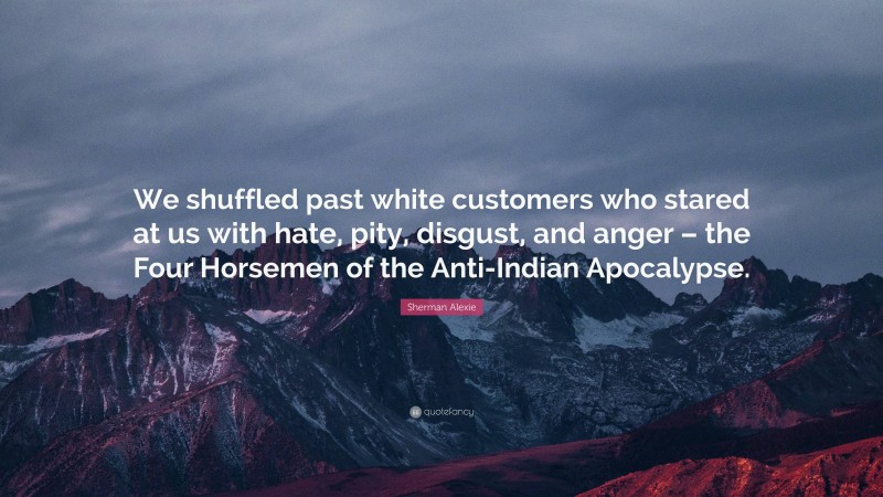 Sherman Alexie Quote: “We shuffled past white customers who stared at us with hate, pity, disgust, and anger – the Four Horsemen of the Anti-Indian Apocalypse.”