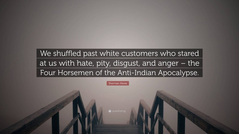 Sherman Alexie Quote: “We shuffled past white customers who stared at us with hate, pity, disgust, and anger – the Four Horsemen of the Anti-Indian Apocalypse.”