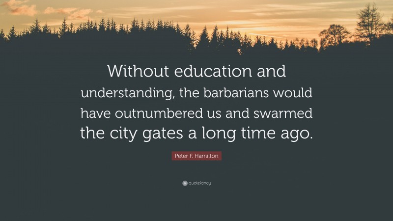 Peter F. Hamilton Quote: “Without education and understanding, the barbarians would have outnumbered us and swarmed the city gates a long time ago.”