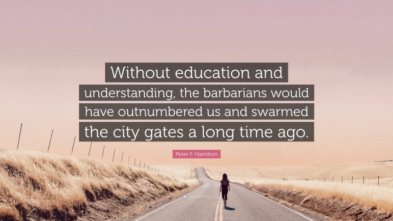 Peter F. Hamilton Quote: “Without education and understanding, the barbarians would have outnumbered us and swarmed the city gates a long time ago.”