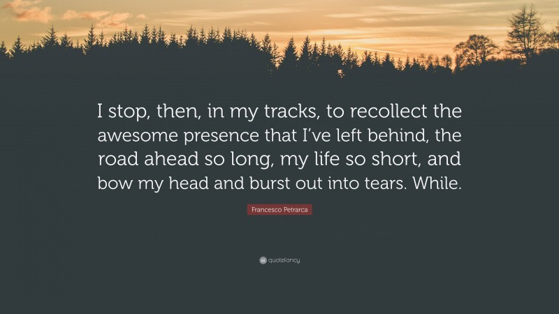 Francesco Petrarca Quote: “I stop, then, in my tracks, to recollect the awesome presence that I’ve left behind, the road ahead so long, my life so short, and bow my head and burst out into tears. While.”