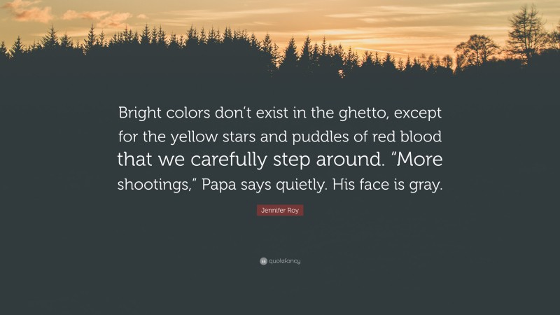 Jennifer Roy Quote: “Bright colors don’t exist in the ghetto, except for the yellow stars and puddles of red blood that we carefully step around. “More shootings,” Papa says quietly. His face is gray.”