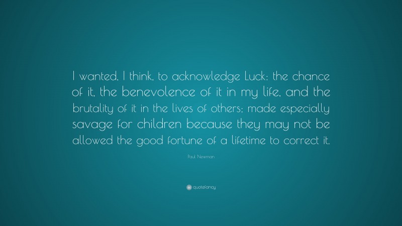 Paul Newman Quote: “I wanted, I think, to acknowledge Luck: the chance of it, the benevolence of it in my life, and the brutality of it in the lives of others; made especially savage for children because they may not be allowed the good fortune of a lifetime to correct it.”