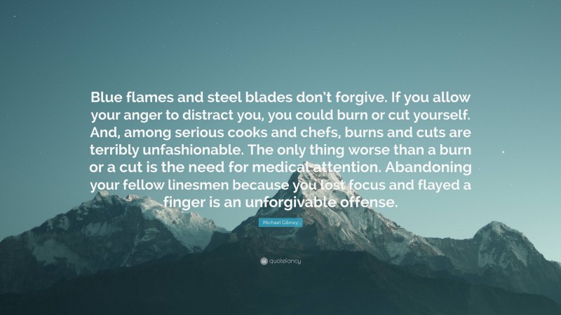 Michael Gibney Quote: “Blue flames and steel blades don’t forgive. If you allow your anger to distract you, you could burn or cut yourself. And, among serious cooks and chefs, burns and cuts are terribly unfashionable. The only thing worse than a burn or a cut is the need for medical attention. Abandoning your fellow linesmen because you lost focus and flayed a finger is an unforgivable offense.”