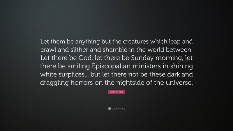 Stephen King Quote: “Let them be anything but the creatures which leap and crawl and slither and shamble in the world between. Let there be God, let there be Sunday morning, let there be smiling Episcopalian ministers in shining white surplices... but let there not be these dark and draggling horrors on the nightside of the universe.”