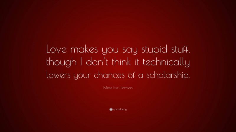 Mette Ivie Harrison Quote: “Love makes you say stupid stuff, though I don’t think it technically lowers your chances of a scholarship.”