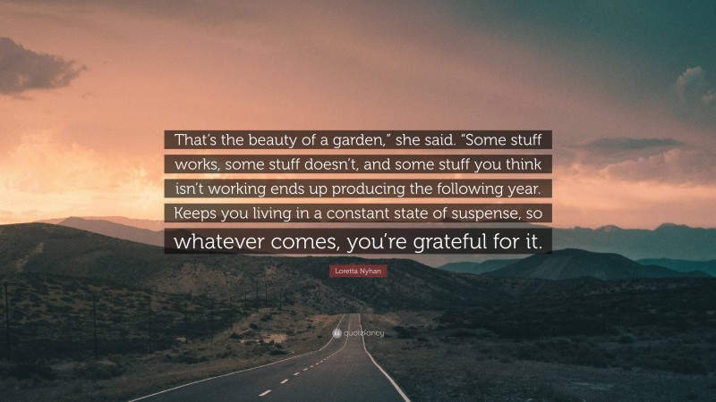 Loretta Nyhan Quote: “That’s the beauty of a garden,” she said. “Some stuff works, some stuff doesn’t, and some stuff you think isn’t working ends up producing the following year. Keeps you living in a constant state of suspense, so whatever comes, you’re grateful for it.”