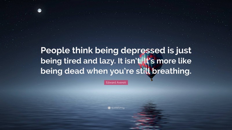 Edward Averett Quote: “People think being depressed is just being tired and lazy. It isn’t. It’s more like being dead when you’re still breathing.”