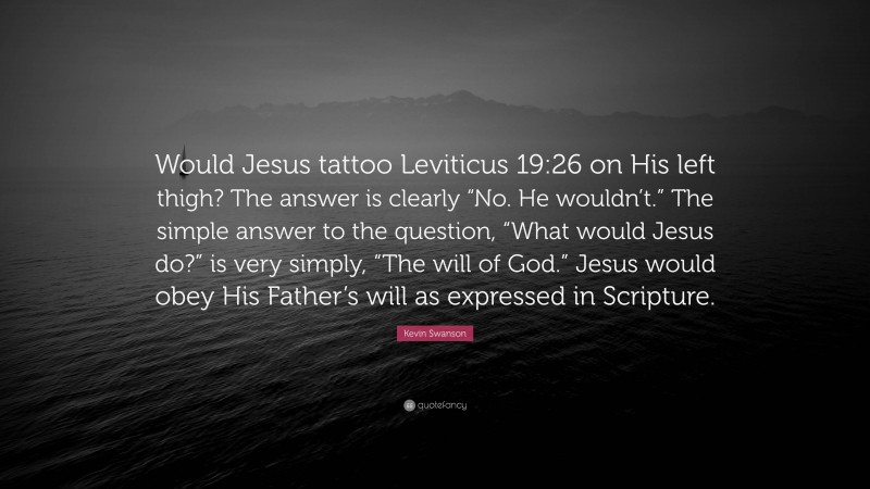 Kevin Swanson Quote: “Would Jesus tattoo Leviticus 19:26 on His left thigh? The answer is clearly “No. He wouldn’t.” The simple answer to the question, “What would Jesus do?” is very simply, “The will of God.” Jesus would obey His Father’s will as expressed in Scripture.”