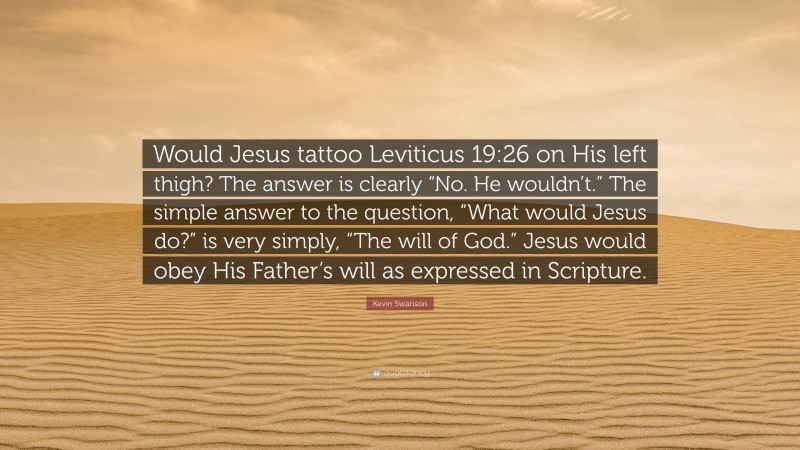 Kevin Swanson Quote: “Would Jesus tattoo Leviticus 19:26 on His left thigh? The answer is clearly “No. He wouldn’t.” The simple answer to the question, “What would Jesus do?” is very simply, “The will of God.” Jesus would obey His Father’s will as expressed in Scripture.”