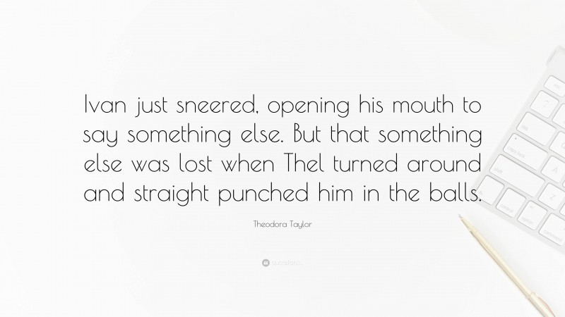 Theodora Taylor Quote: “Ivan just sneered, opening his mouth to say something else. But that something else was lost when Thel turned around and straight punched him in the balls.”