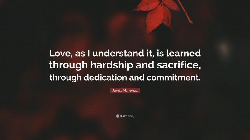 Jamila Hammad Quote: “Love, as I understand it, is learned through hardship and sacrifice, through dedication and commitment.”