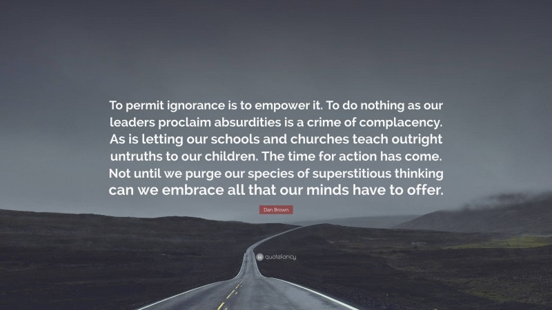Dan Brown Quote: “To permit ignorance is to empower it. To do nothing as our leaders proclaim absurdities is a crime of complacency. As is letting our schools and churches teach outright untruths to our children. The time for action has come. Not until we purge our species of superstitious thinking can we embrace all that our minds have to offer.”