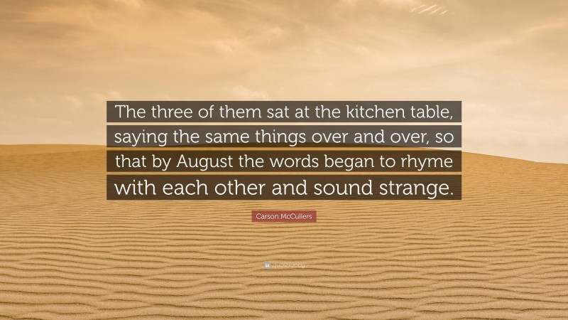 Carson McCullers Quote: “The three of them sat at the kitchen table, saying the same things over and over, so that by August the words began to rhyme with each other and sound strange.”