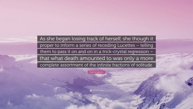 Vladimir Nabokov Quote: “As she began losing track of herself, she though it proper to inform a series of receding Lucettes – telling them to pass it on and on in a trick-crystal regression – that what death amounted to was only a more complete assortment of the infinite fractions of solitude.”