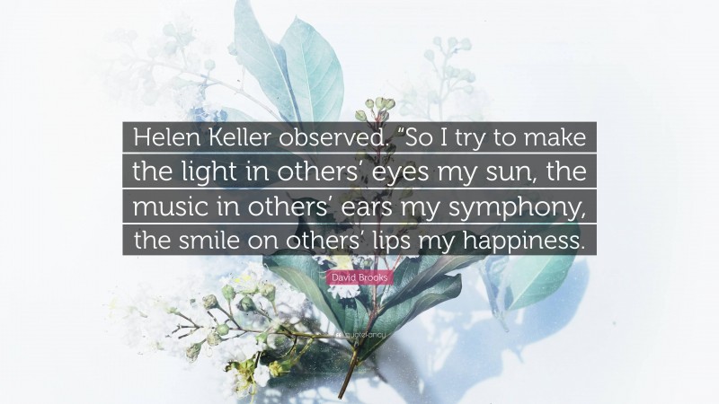 David Brooks Quote: “Helen Keller observed. “So I try to make the light in others’ eyes my sun, the music in others’ ears my symphony, the smile on others’ lips my happiness.”