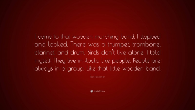 Paul Fleischman Quote: “I came to that wooden marching band. I stopped and looked. There was a trumpet, trombone, clarinet, and drum. Birds don’t live alone, I told myself. They live in flocks. Like people. People are always in a group. Like that little wooden band.”