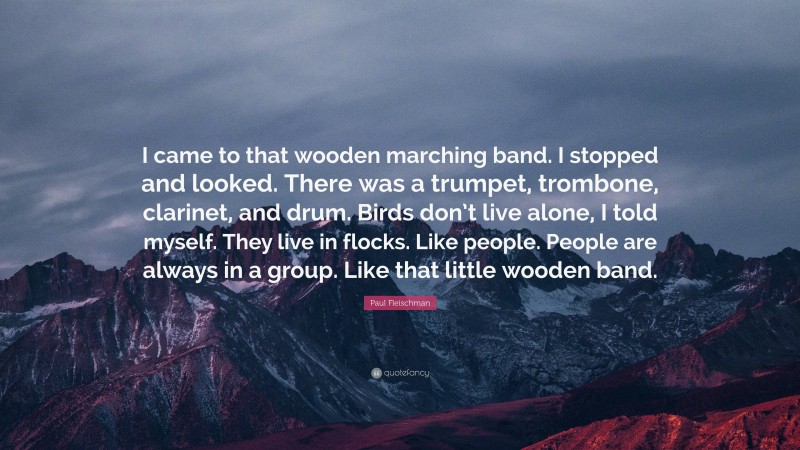 Paul Fleischman Quote: “I came to that wooden marching band. I stopped and looked. There was a trumpet, trombone, clarinet, and drum. Birds don’t live alone, I told myself. They live in flocks. Like people. People are always in a group. Like that little wooden band.”