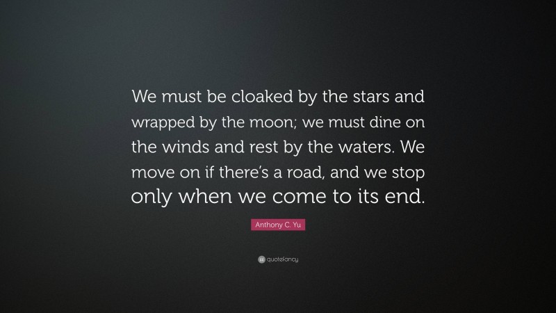 Anthony C. Yu Quote: “We must be cloaked by the stars and wrapped by the moon; we must dine on the winds and rest by the waters. We move on if there’s a road, and we stop only when we come to its end.”