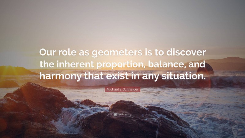 Michael S. Schneider Quote: “Our role as geometers is to discover the inherent proportion, balance, and harmony that exist in any situation.”