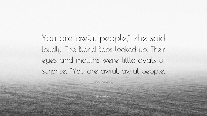 Liane Moriarty Quote: “You are awful people,” she said loudly. The Blond Bobs looked up. Their eyes and mouths were little ovals of surprise. “You are awful, awful people.”