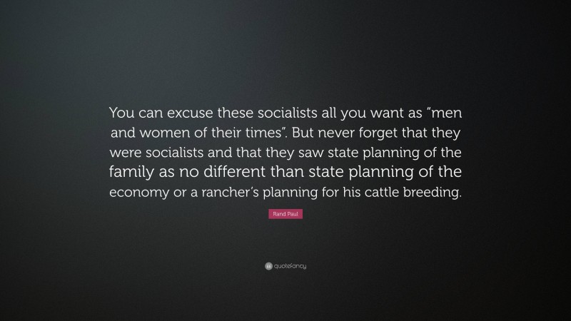 Rand Paul Quote: “You can excuse these socialists all you want as “men and women of their times”. But never forget that they were socialists and that they saw state planning of the family as no different than state planning of the economy or a rancher’s planning for his cattle breeding.”