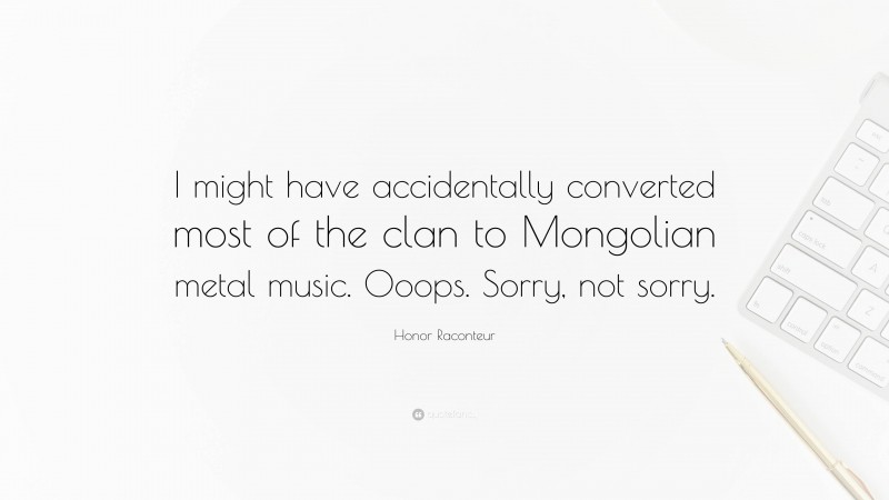Honor Raconteur Quote: “I might have accidentally converted most of the clan to Mongolian metal music. Ooops. Sorry, not sorry.”