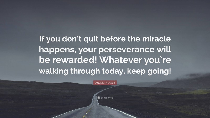 Angela Howell Quote: “If you don’t quit before the miracle happens, your perseverance will be rewarded! Whatever you’re walking through today, keep going!”