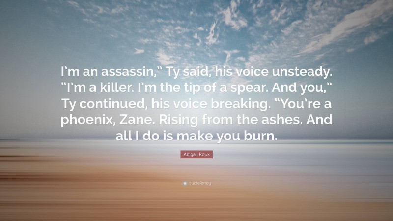 Abigail Roux Quote: “I’m an assassin,” Ty said, his voice unsteady. “I’m a killer. I’m the tip of a spear. And you,” Ty continued, his voice breaking. “You’re a phoenix, Zane. Rising from the ashes. And all I do is make you burn.”