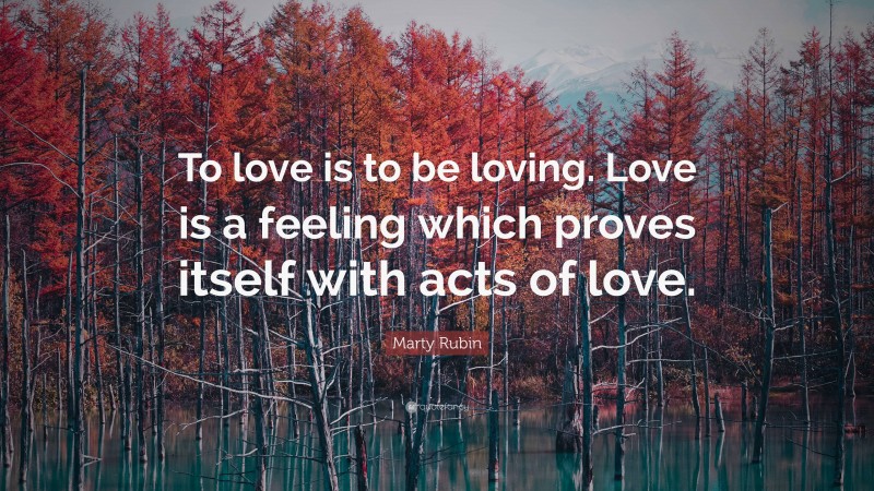 Marty Rubin Quote: “To love is to be loving. Love is a feeling which proves itself with acts of love.”