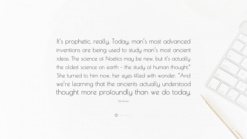 Dan Brown Quote: “It’s prophetic, really. Today, man’s most advanced inventions are being used to study man’s most ancient ideas. The science of Noetics may be new, but it’s actually the oldest science on earth – the study of human thought.” She turned to him now, her eyes filled with wonder. “And we’re learning that the ancients actually understood thought more profoundly than we do today.”