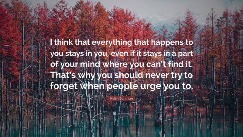 Helen Dunmore Quote: “I think that everything that happens to you stays in you, even if it stays in a part of your mind where you can’t find it. That’s why you should never try to forget when people urge you to.”