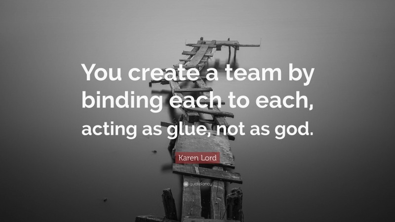 Karen Lord Quote: “You create a team by binding each to each, acting as glue, not as god.”