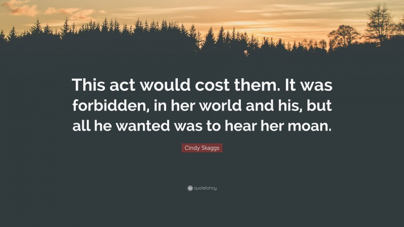 Cindy Skaggs Quote: “This act would cost them. It was forbidden, in her world and his, but all he wanted was to hear her moan.”