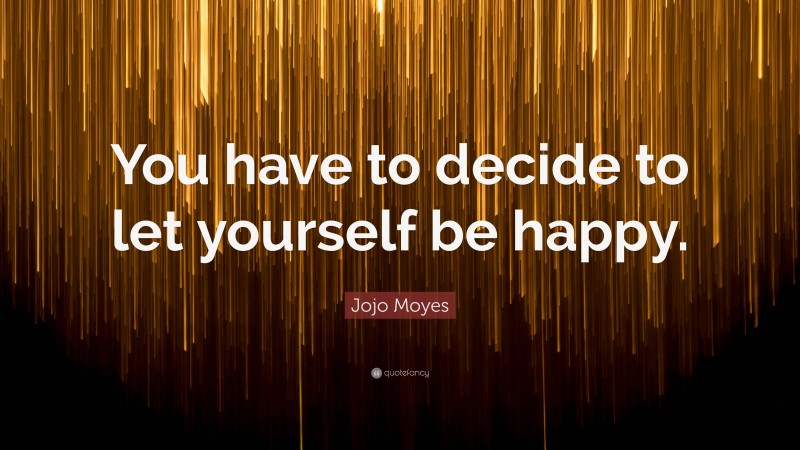 Jojo Moyes Quote: “You have to decide to let yourself be happy.”