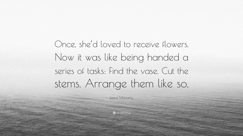 Liane Moriarty Quote: “Once, she’d loved to receive flowers. Now it was like being handed a series of tasks: Find the vase. Cut the stems. Arrange them like so.”