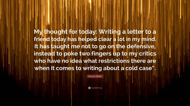 Monica Weller Quote: “My thought for today: Writing a letter to a friend today has helped clear a lot in my mind. It has taught me not to go on the defensive, instead to poke two fingers up to my critics who have no idea what restrictions there are when it comes to writing about a cold case”.”