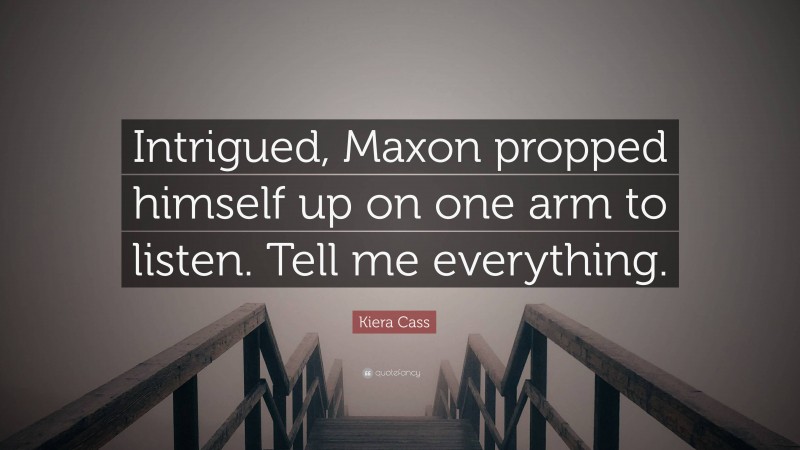 Kiera Cass Quote: “Intrigued, Maxon propped himself up on one arm to listen. Tell me everything.”