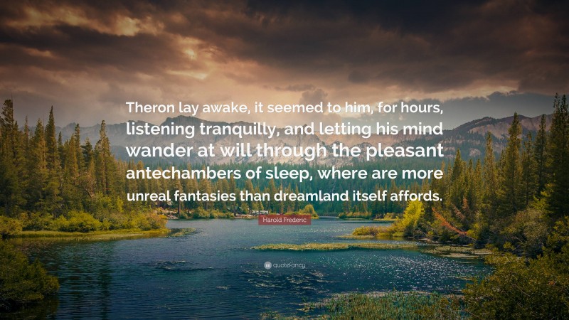 Harold Frederic Quote: “Theron lay awake, it seemed to him, for hours, listening tranquilly, and letting his mind wander at will through the pleasant antechambers of sleep, where are more unreal fantasies than dreamland itself affords.”