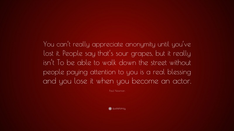Paul Newman Quote: “You can’t really appreciate anonymity until you’ve lost it. People say that’s sour grapes, but it really isn’t To be able to walk down the street without people paying attention to you is a real blessing and you lose it when you become an actor.”