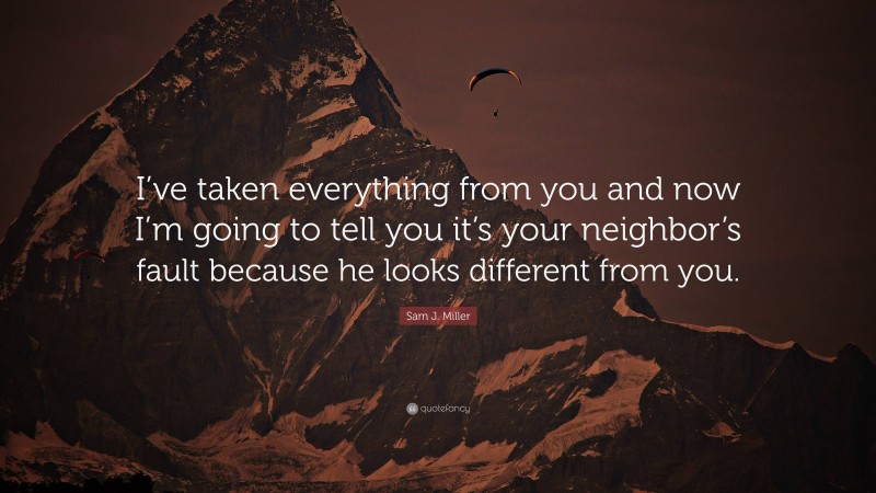 Sam J. Miller Quote: “I’ve taken everything from you and now I’m going to tell you it’s your neighbor’s fault because he looks different from you.”