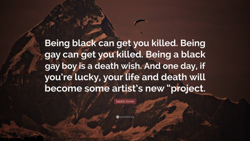 Saeed Jones Quote: “Being black can get you killed. Being gay can get you killed. Being a black gay boy is a death wish. And one day, if you’re lucky, your life and death will become some artist’s new “project.”