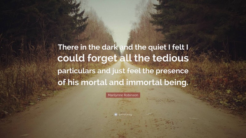 Marilynne Robinson Quote: “There in the dark and the quiet I felt I could forget all the tedious particulars and just feel the presence of his mortal and immortal being.”