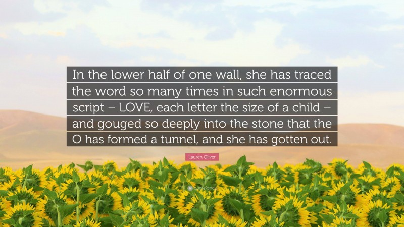 Lauren Oliver Quote: “In the lower half of one wall, she has traced the word so many times in such enormous script – LOVE, each letter the size of a child – and gouged so deeply into the stone that the O has formed a tunnel, and she has gotten out.”