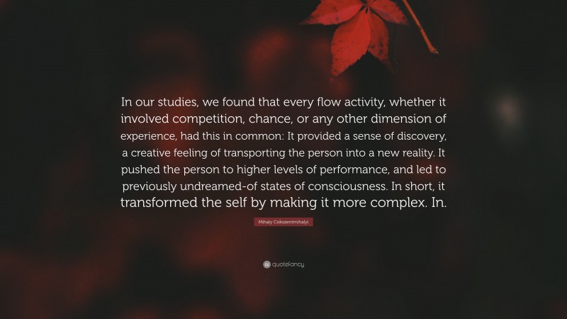 Mihaly Csikszentmihalyi Quote: “In our studies, we found that every flow activity, whether it involved competition, chance, or any other dimension of experience, had this in common: It provided a sense of discovery, a creative feeling of transporting the person into a new reality. It pushed the person to higher levels of performance, and led to previously undreamed-of states of consciousness. In short, it transformed the self by making it more complex. In.”