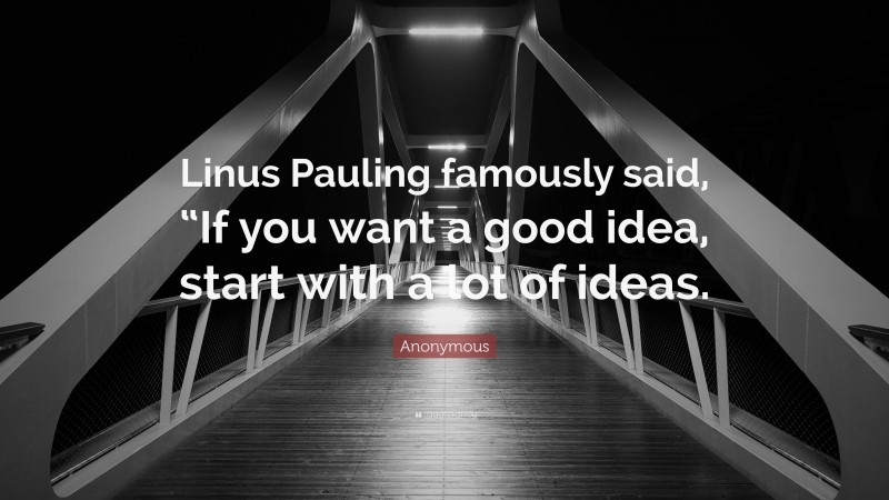 Anonymous Quote: “Linus Pauling famously said, “If you want a good idea, start with a lot of ideas.”