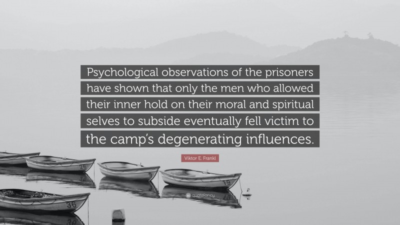 Viktor E. Frankl Quote: “Psychological observations of the prisoners have shown that only the men who allowed their inner hold on their moral and spiritual selves to subside eventually fell victim to the camp’s degenerating influences.”