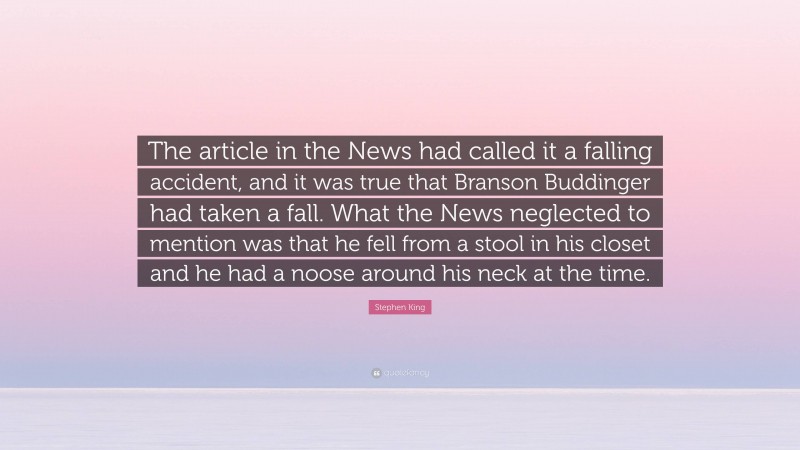 Stephen King Quote: “The article in the News had called it a falling accident, and it was true that Branson Buddinger had taken a fall. What the News neglected to mention was that he fell from a stool in his closet and he had a noose around his neck at the time.”