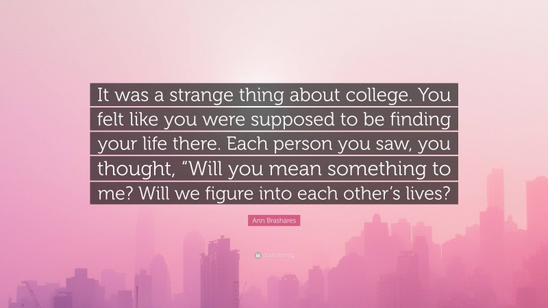 Ann Brashares Quote: “It was a strange thing about college. You felt like you were supposed to be finding your life there. Each person you saw, you thought, “Will you mean something to me? Will we figure into each other’s lives?”