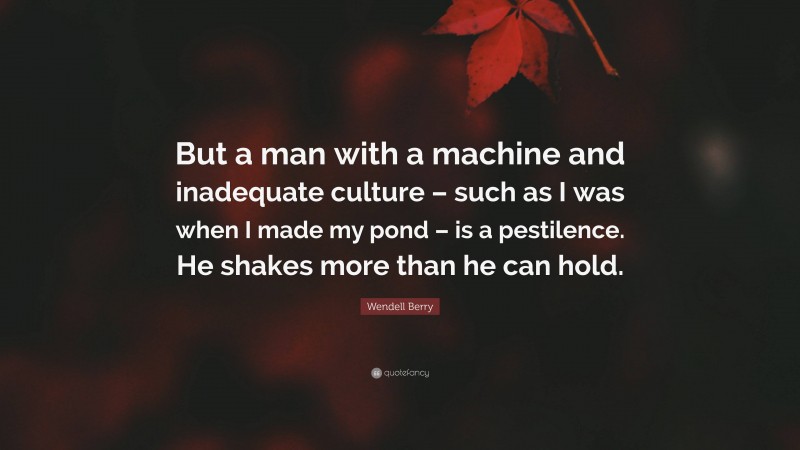 Wendell Berry Quote: “But a man with a machine and inadequate culture – such as I was when I made my pond – is a pestilence. He shakes more than he can hold.”